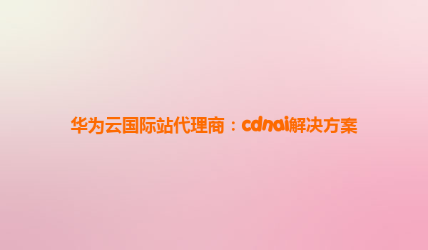 华为云国际站代理商：cdnai解决方案