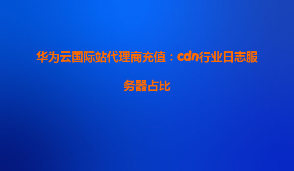 华为云国际站代理商充值：cdn行业日志服务器占比