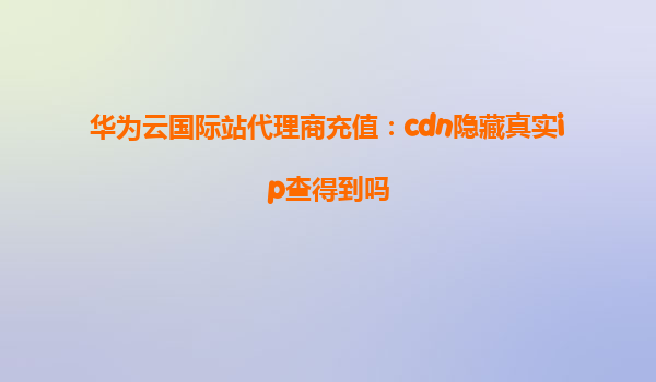 华为云国际站代理商充值：cdn隐藏真实ip查得到吗