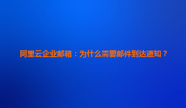阿里云企业邮箱：为什么需要邮件到达通知？