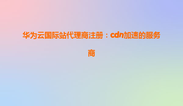华为云国际站代理商注册：cdn加速的服务商