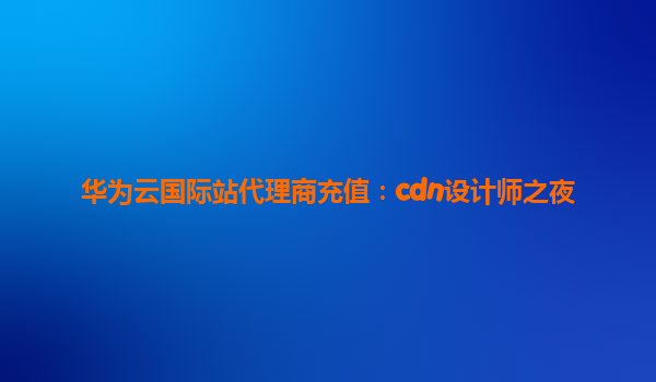 华为云国际站代理商充值：cdn设计师之夜
