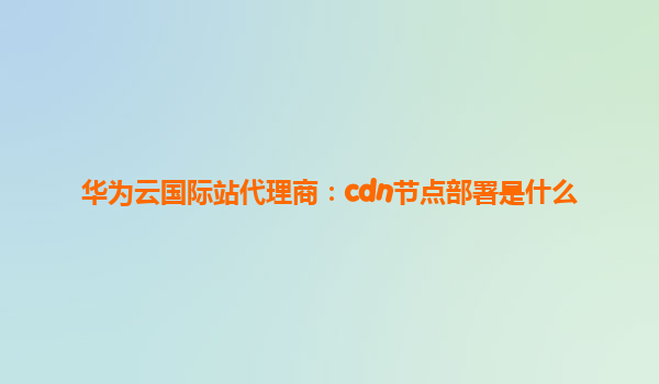 华为云国际站代理商：cdn节点部署是什么