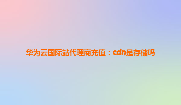 华为云国际站代理商充值：cdn是存储吗