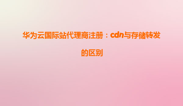 华为云国际站代理商注册：cdn与存储转发的区别