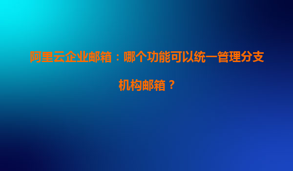 阿里云企业邮箱：哪个功能可以统一管理分支机构邮箱？