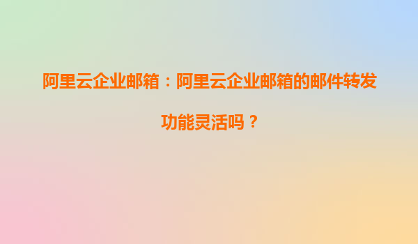 阿里云企业邮箱：阿里云企业邮箱的邮件转发功能灵活吗？