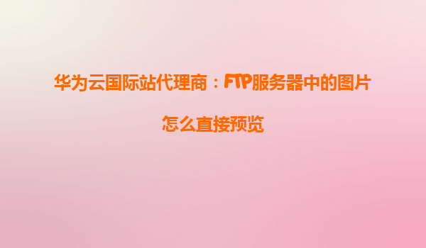 华为云国际站代理商：FTP服务器中的图片怎么直接预览
