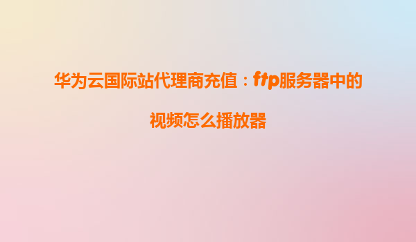华为云国际站代理商充值：ftp服务器中的视频怎么播放器