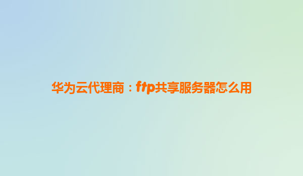 华为云代理商：ftp共享服务器怎么用