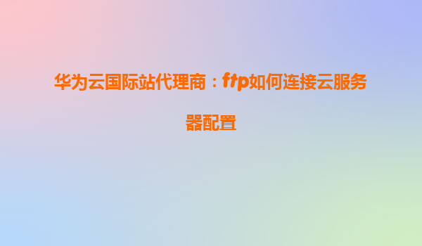 华为云国际站代理商：ftp如何连接云服务器配置