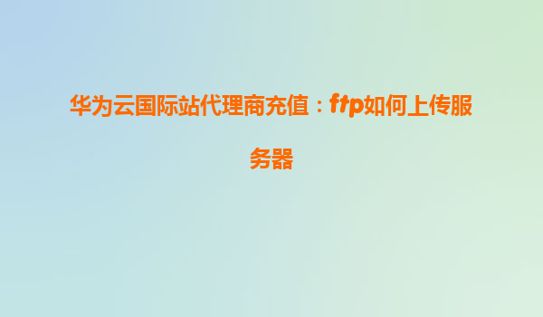 华为云国际站代理商充值：ftp如何上传服务器