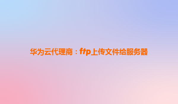华为云代理商：ftp上传文件给服务器