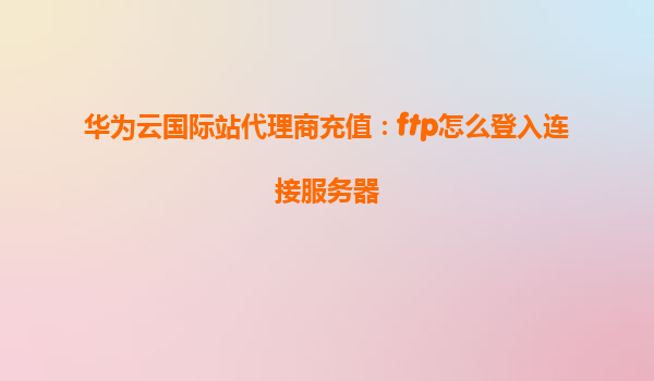 华为云国际站代理商充值：ftp怎么登入连接服务器