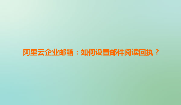 阿里云企业邮箱：如何设置邮件阅读回执？