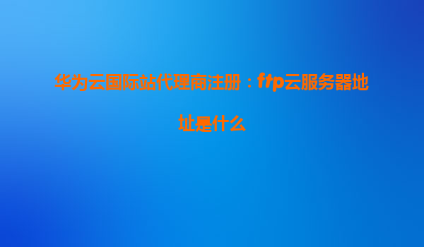 华为云国际站代理商注册：ftp云服务器地址是什么