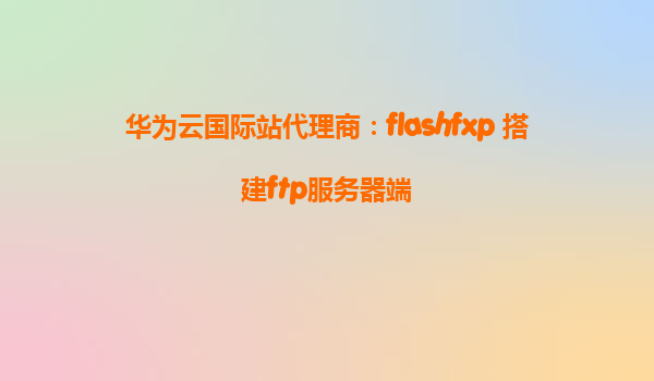 华为云国际站代理商：flashfxp 搭建ftp服务器端
