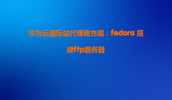 华为云国际站代理商充值：fedora 搭建ftp服务器