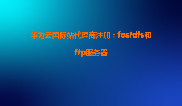 华为云国际站代理商注册：fastdfs和ftp服务器