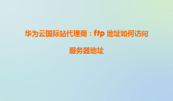 华为云国际站代理商：ftp 地址如何访问服务器地址