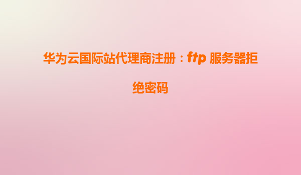 华为云国际站代理商注册：ftp 服务器拒绝密码