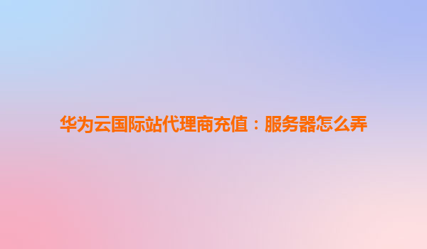 华为云国际站代理商充值：服务器怎么弄
