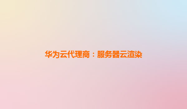 华为云代理商：服务器云渲染