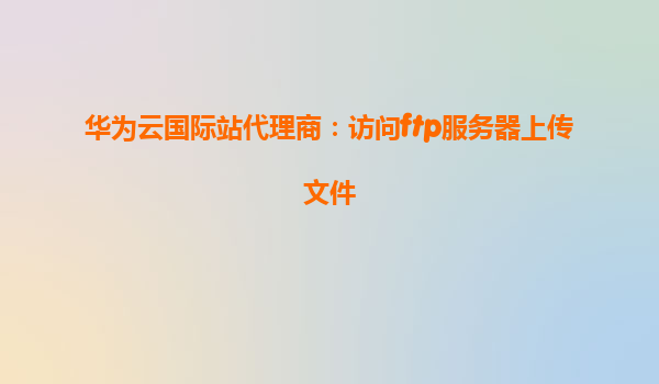 华为云国际站代理商：访问ftp服务器上传文件
