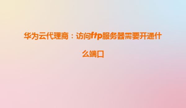 华为云代理商：访问ftp服务器需要开通什么端口