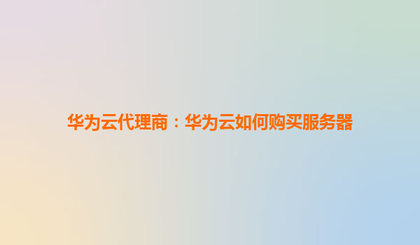 华为云代理商：华为云如何购买服务器