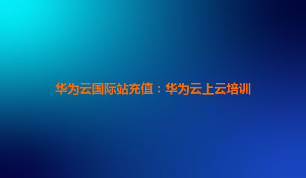 华为云国际站充值：华为云上云培训