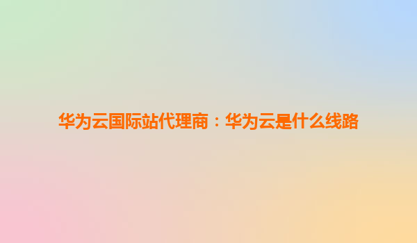 华为云国际站代理商：华为云是什么线路