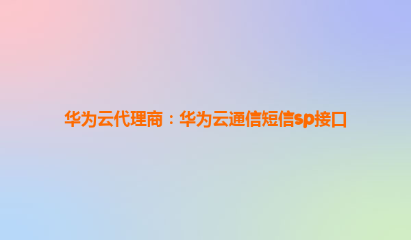 华为云代理商：华为云通信短信sp接口