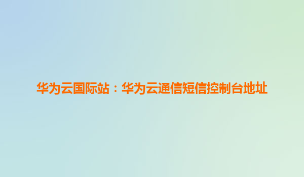 华为云国际站：华为云通信短信控制台地址