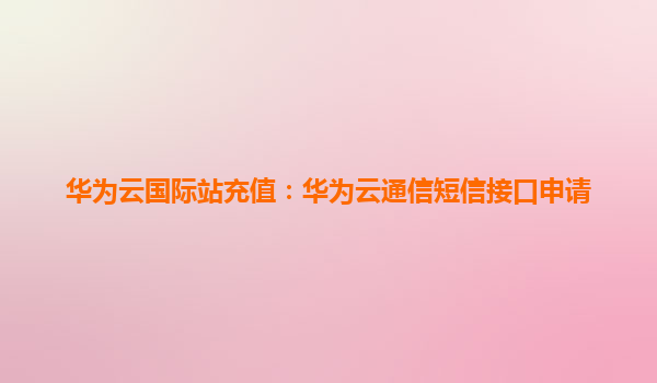 华为云国际站充值：华为云通信短信接口申请