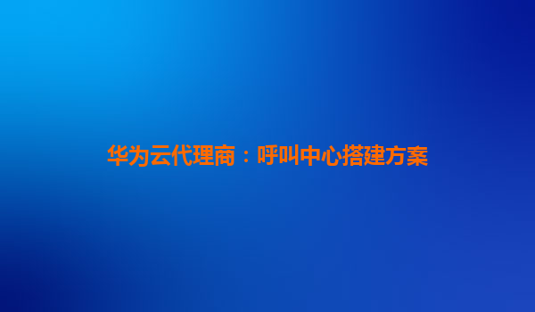 华为云代理商：呼叫中心搭建方案