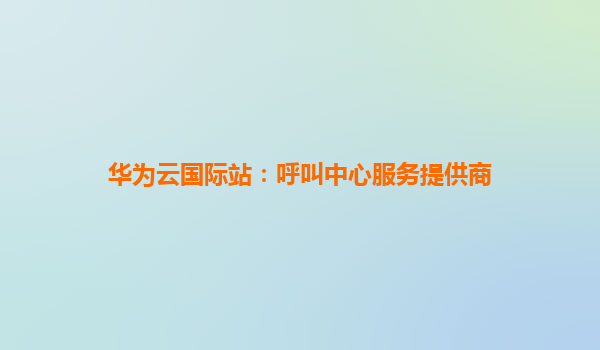 华为云国际站：呼叫中心服务提供商