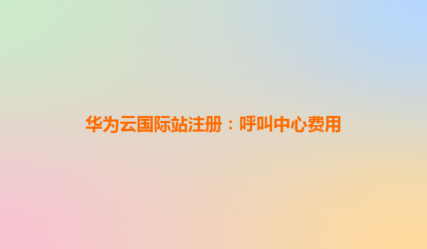 华为云国际站注册：呼叫中心费用