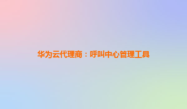华为云代理商：呼叫中心管理工具