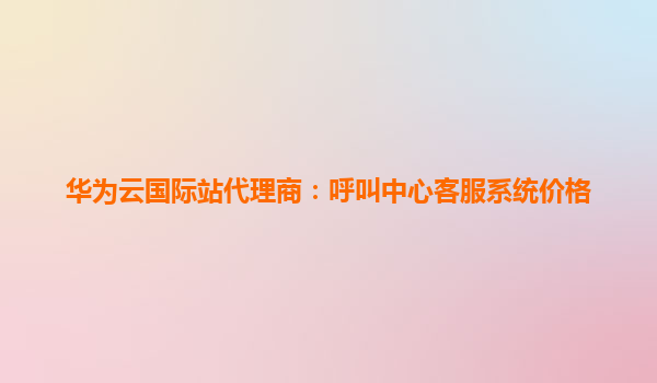 华为云国际站代理商：呼叫中心客服系统价格
