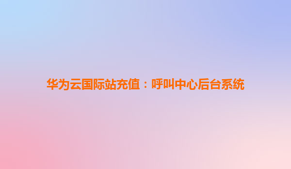华为云国际站充值：呼叫中心后台系统