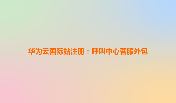 华为云国际站注册：呼叫中心客服外包