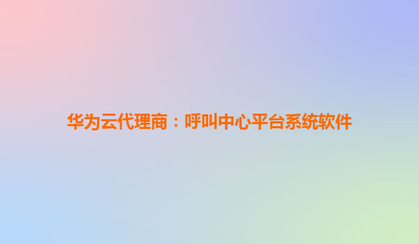 华为云代理商：呼叫中心平台系统软件