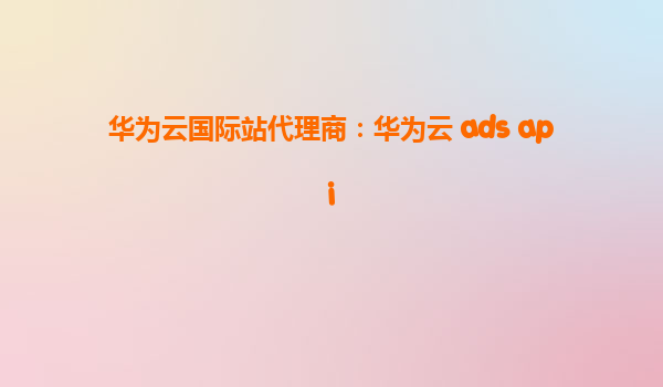 华为云国际站代理商：华为云 ads api
