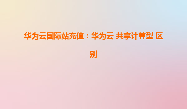 华为云国际站充值：华为云 共享计算型 区别