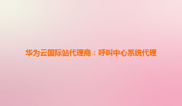 华为云国际站代理商：呼叫中心系统代理