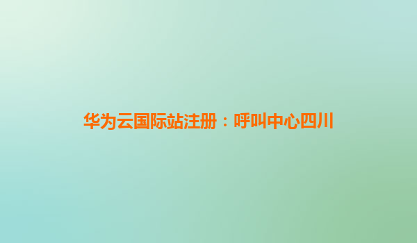 华为云国际站注册：呼叫中心四川