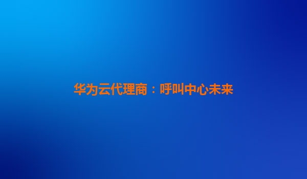 华为云代理商：呼叫中心未来