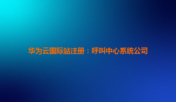 华为云国际站注册：呼叫中心系统公司