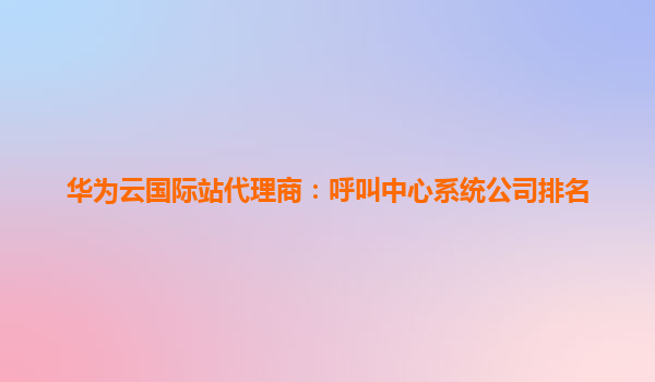 华为云国际站代理商：呼叫中心系统公司排名